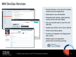 IBM DevOps Services 
© 2014 IBM Corporation 
• DevOps Solution in the cloud for building 
mobile and cloud applications 
• Optimized for use with BlueMix 
• Integrated task tracking, agile planning, 
source control with auto deploy 
• Use your favorite tools or work from the 
Web IDE 
• Hosted Jazz SCM or Git or link to GitHub 
• Public and private projects 
• Continuous Integration and Deployment 
with Jenkins 
• Mobile quality and application 
performance monitoring (coming) 
Building an open, dynamic cloud: The IT and business renaissance 29 
 