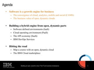 Agenda 
• Software is a growth engine for business 
– The convergence of cloud, analytics, mobile and social (CAMS) 
– The business value of open, dynamic clouds 
• Building a hybrid engine from open, dynamic parts 
– Software defined environments (IaaS) 
– Cloud operating environment (PaaS) 
– The API economy (SaaS) 
– IBM DevOps Services 
• Hitting the road 
– Map a course with an open, dynamic cloud 
– The IBM Cloud marketplace 
© 2014 IBM Corporation 
Building an open, dynamic cloud: The IT and business renaissance 3 
 