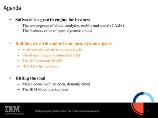 Agenda 
• Software is a growth engine for business 
– The convergence of cloud, analytics, mobile and social (CAMS) 
– The business value of open, dynamic clouds 
• Building a hybrid engine from open, dynamic parts 
– Software defined environments (IaaS) 
– Cloud operating environment (PaaS) 
– The API economy (SaaS) 
– IBM DevOps Services 
• Hitting the road 
– Map a course with an open, dynamic cloud 
– The IBM Cloud marketplace 
© 2014 IBM Corporation 
Building an open, dynamic cloud: The IT and business renaissance 9 
 