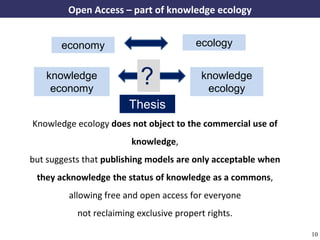 Open Access – part of knowledge ecology


                economy                                      ecology


           knowledge
            economy
                                          ?                   knowledge
                                                               ecology
                                       Thesis
       Knowledge ecology does not object to the commercial use of
                                       knowledge,
      but suggests that publishing models are only acceptable when
        they acknowledge the status of knowledge as a commons,
                   allowing free and open access for everyone
                      not reclaiming exclusive propert rights.

A commons-based foundation of open access and other open models – Open Data Cologne 14.12.2010   10
 