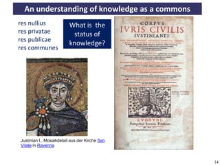 An understanding of knowledge as a commons
     res nullius               What is the
     res privatae               status of
     res publicae
                               knowledge?
     res communes




      Justinian I., Mosaikdetail aus der Kirche San
      Vitale in Ravenna


A commons-based foundation of open access and other open models – Open Data Cologne 14.12.2010   14
 