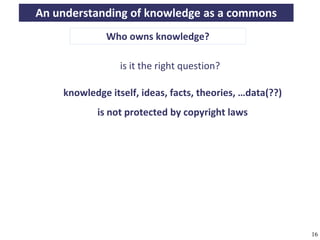 An understanding of knowledge as a commons
                               Who owns knowledge?

                                    is it the right question?

                 knowledge itself, ideas, facts, theories, …data(??)
                            is not protected by copyright laws




A commons-based foundation of open access and other open models – Open Data Cologne 14.12.2010   16
 