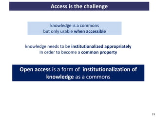 Access is the challenge


                            knowledge is a commons
                         but only usable when accessible


             knowledge needs to be institutionalized appropriately
                   In order to become a common property


         Open access is a form of institutionalization of
                  knowledge as a commons




A commons-based foundation of open access and other open models – Open Data Cologne 14.12.2010   19
 
