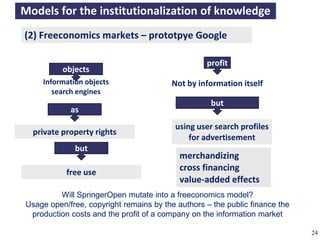 Models for the institutionalization of knowledge
    (2) Freeconomics markets – prototpye Google

                                                                profit
                 objects
          Information objects                        Not by information itself
             search engines
                                                                  but
                   as
                                                      using user search profiles
       private property rights
                                                          for advertisement
                     but
                                                       merchandizing
                  free use
                                                       cross financing
                                                       value-added effects
              Will SpringerOpen mutate into a freeconomics model?
     Usage open/free, copyright remains by the authors – the public finance the
      production costs and the profit of a company on the information market

A commons-based foundation of open access and other open models – Open Data Cologne 14.12.2010   24
 