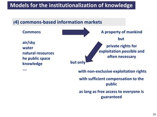 Models for the institutionalization of knowledge

     (4) commons-based information markets

           Commons                                              A property of mankind
                                                                           but
           air/sky
           water                                                  private rights for
           natural resources                                  exploitation possible and
           he public space                                        often necessary
           knowledge                       but only
           ….
                                                 with non-exclusive exploitation rights
                                                 with sufficient compensation to the
                                                                 public
                                                 as lang as free access to everyone is
                                                              guaranteed


A commons-based foundation of open access and other open models – Open Data Cologne 14.12.2010   26
 