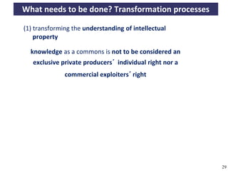 What needs to be done? Transformation processes

       (1) transforming the understanding of intellectual
           property

          knowledge as a commons is not to be considered an
           exclusive private producers´ individual right nor a
                          commercial exploiters´ right




A commons-based foundation of open access and other open models – Open Data Cologne 14.12.2010   29
 
