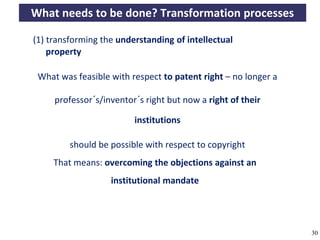 What needs to be done? Transformation processes

       (1) transforming the understanding of intellectual
           property

         What was feasible with respect to patent right – no longer a

              professor´s/inventor´s right but now a right of their

                                        institutions

                   should be possible with respect to copyright
              That means: overcoming the objections against an
                                 institutional mandate




A commons-based foundation of open access and other open models – Open Data Cologne 14.12.2010   30
 