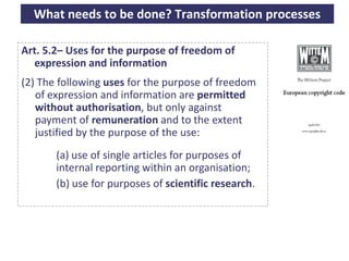 What needs to be done? Transformation processes

   Art. 5.2– Uses for the purpose of freedom of
     expression and information
   (2) The following uses for the purpose of freedom
      of expression and information are permitted
      without authorisation, but only against
      payment of remuneration and to the extent
      justified by the purpose of the use:
             (a) use of single articles for purposes of
             internal reporting within an organisation;
             (b) use for purposes of scientific research.




A commons-based foundation of open access and other open models – Open Data Cologne 14.12.2010
 