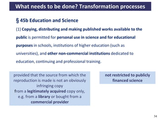 What needs to be done? Transformation processes

       § 45b Education and Science
       (1) Copying, distributing and making published works available to the
       public is permitted for personal use in science and for educational
       purposes in schools, institutions of higher education (such as
       universities), and other non-commercial institutions dedicated to
       education, continuing and professional training.


     provided that the source from which the                      not restricted to publicly
     reproduction is made is not an obviously                         financed science
                   infringing copy
        from a legitimately acquired copy
     only, e.g. from a library or bought from a
                commercial provider


A commons-based foundation of open access and other open models – Open Data Cologne 14.12.2010   34
 