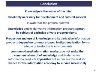 Conclusion
                        Knowledge is the water of the mind
     absolutely necessary for development and cultural survival
                         as water for the physical survival
     Knowledge and its derivative information products cannot
         be subject of exclusive private property rights
   Production and use of knowledge and its derivative information
   products depend on commons-based institutionalization forms
               adequate to electronic environments
       commons-based information markets do not make the
          commercial use of of knowledge and its derivative
     information products impossible but rather are the realistic
     chance for the information economy to survive successfully

A commons-based foundation of open access and other open models – Open Data Cologne 14.12.2010   36
 