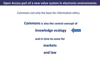 Open Access part of a new value system in electronic environments

              Commons not only the base for information ethics


                      Commons is also the central concept of
                                 knowledge ecology

                                 and in time to come for

                                          markets
                                          and law




A commons-based foundation of open access and other open models – Open Data Cologne 14.12.2010
 