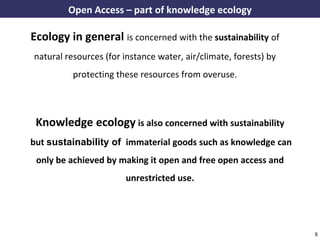 Open Access – part of knowledge ecology

      Ecology in general is concerned with the sustainability of
       natural resources (for instance water, air/climate, forests) by
                    protecting these resources from overuse.



        Knowledge ecology is also concerned with sustainability
      but sustainability of immaterial goods such as knowledge can
        only be achieved by making it open and free open access and
                                      unrestricted use.




A commons-based foundation of open access and other open models – Open Data Cologne 14.12.2010   8
 