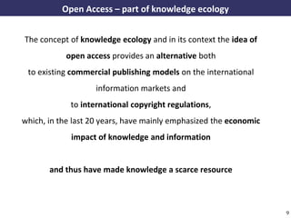 Open Access – part of knowledge ecology


     The concept of knowledge ecology and in its context the idea of
                    open access provides an alternative both
      to existing commercial publishing models on the international
                               information markets and
                      to international copyright regulations,
    which, in the last 20 years, have mainly emphasized the economic
                      impact of knowledge and information


              and thus have made knowledge a scarce resource



A commons-based foundation of open access and other open models – Open Data Cologne 14.12.2010   9
 