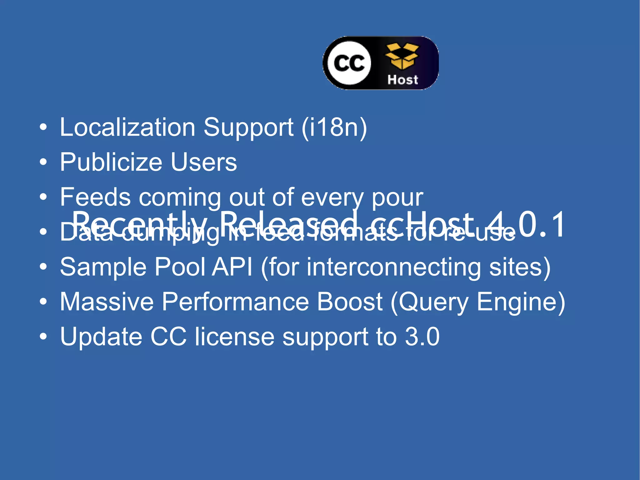 Recently Released ccHost 4.0.1 Localization Support (i18n) Publicize Users Feeds coming out of every pour Data dumping in feed formats for re-use Sample Pool API (for interconnecting sites) Massive Performance Boost (Query Engine) Update CC license support to 3.0 