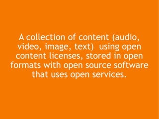 A collection of content (audio, video, image, text)  using open content licenses, stored in open formats with open source software that uses open services. 