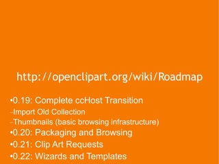 http://openclipart.org/wiki/Roadmap 0.19: Complete ccHost Transition Import Old Collection Thumbnails (basic browsing infrastructure) 0.20: Packaging and Browsing 0.21: Clip Art Requests 0.22: Wizards and Templates 0.23: Clip Art Optimization 