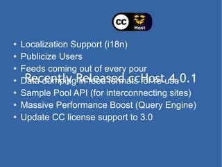 Recently Released ccHost 4.0.1 Localization Support (i18n) Publicize Users Feeds coming out of every pour Data dumping in feed formats for re-use Sample Pool API (for interconnecting sites) Massive Performance Boost (Query Engine) Update CC license support to 3.0 
