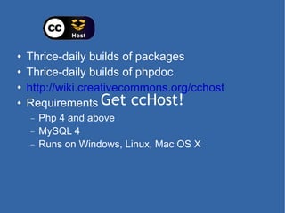Get ccHost! Thrice-daily builds of packages Thrice-daily builds of phpdoc http://wiki.creativecommons.org/cchost Requirements Php 4 and above MySQL 4 Runs on Windows, Linux, Mac OS X 
