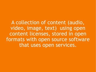 A collection of content (audio, video, image, text)  using open content licenses, stored in open formats with open source ...