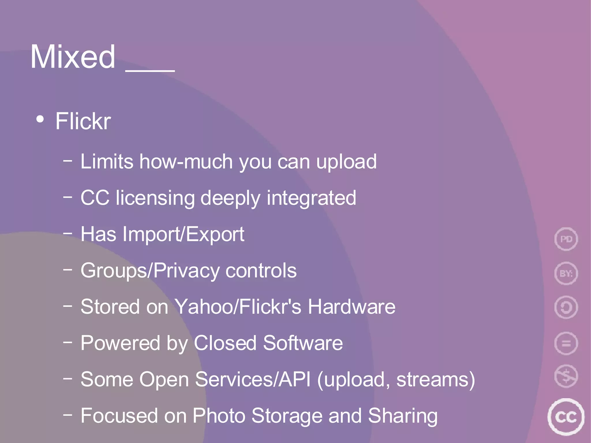 Mixed ___ Flickr Limits how-much you can upload CC licensing deeply integrated Has Import/Export Groups/Privacy controls Stored on Yahoo/Flickr's Hardware Powered by Closed Software Some Open Services/API (upload, streams) Focused on Photo Storage and Sharing 