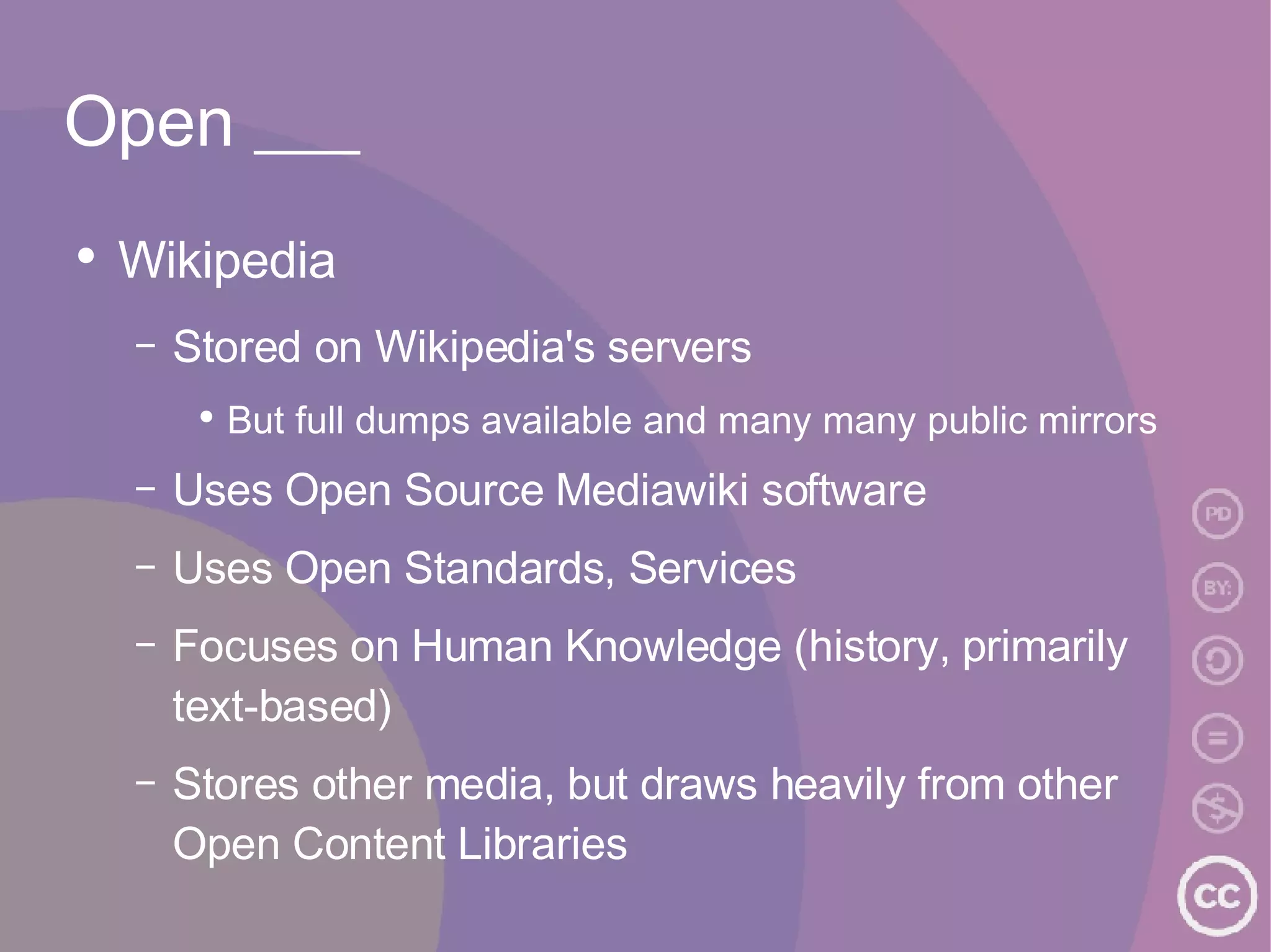 Open ___ Wikipedia Stored on Wikipedia's servers But full dumps available and many many public mirrors Uses Open Source Mediawiki software Uses Open Standards, Services Focuses on Human Knowledge (history, primarily text-based) Stores other media, but draws heavily from other Open Content Libraries 
