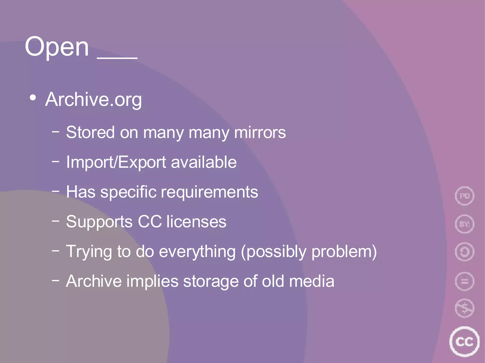 Open ___ Archive.org Stored on many many mirrors Import/Export available Has specific requirements Supports CC licenses Trying to do everything (possibly problem) Archive implies storage of old media 