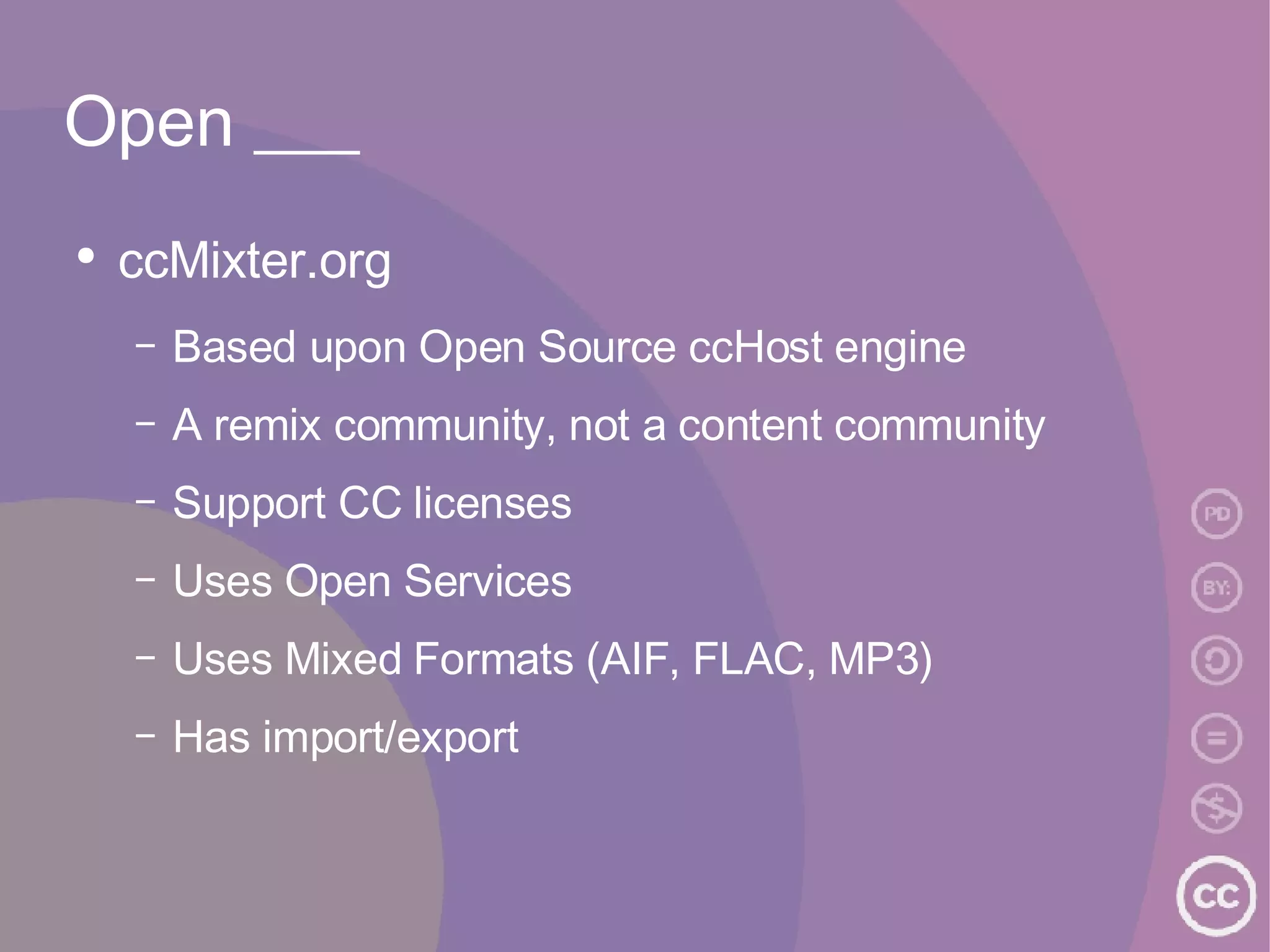 Open ___ ccMixter.org Based upon Open Source ccHost engine A remix community, not a content community Support CC licenses Uses Open Services Uses Mixed Formats (AIF, FLAC, MP3) Has import/export 