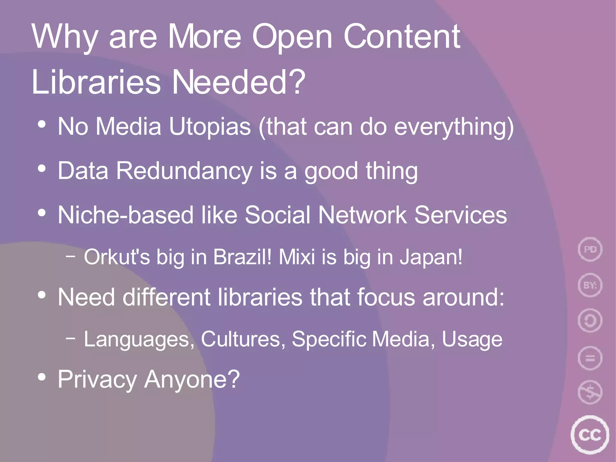 Why are More Open Content Libraries Needed? No Media Utopias (that can do everything) Data Redundancy is a good thing Niche-based like Social Network Services Orkut's big in Brazil! Mixi is big in Japan! Need different libraries that focus around: Languages, Cultures, Specific Media, Usage Privacy Anyone? 