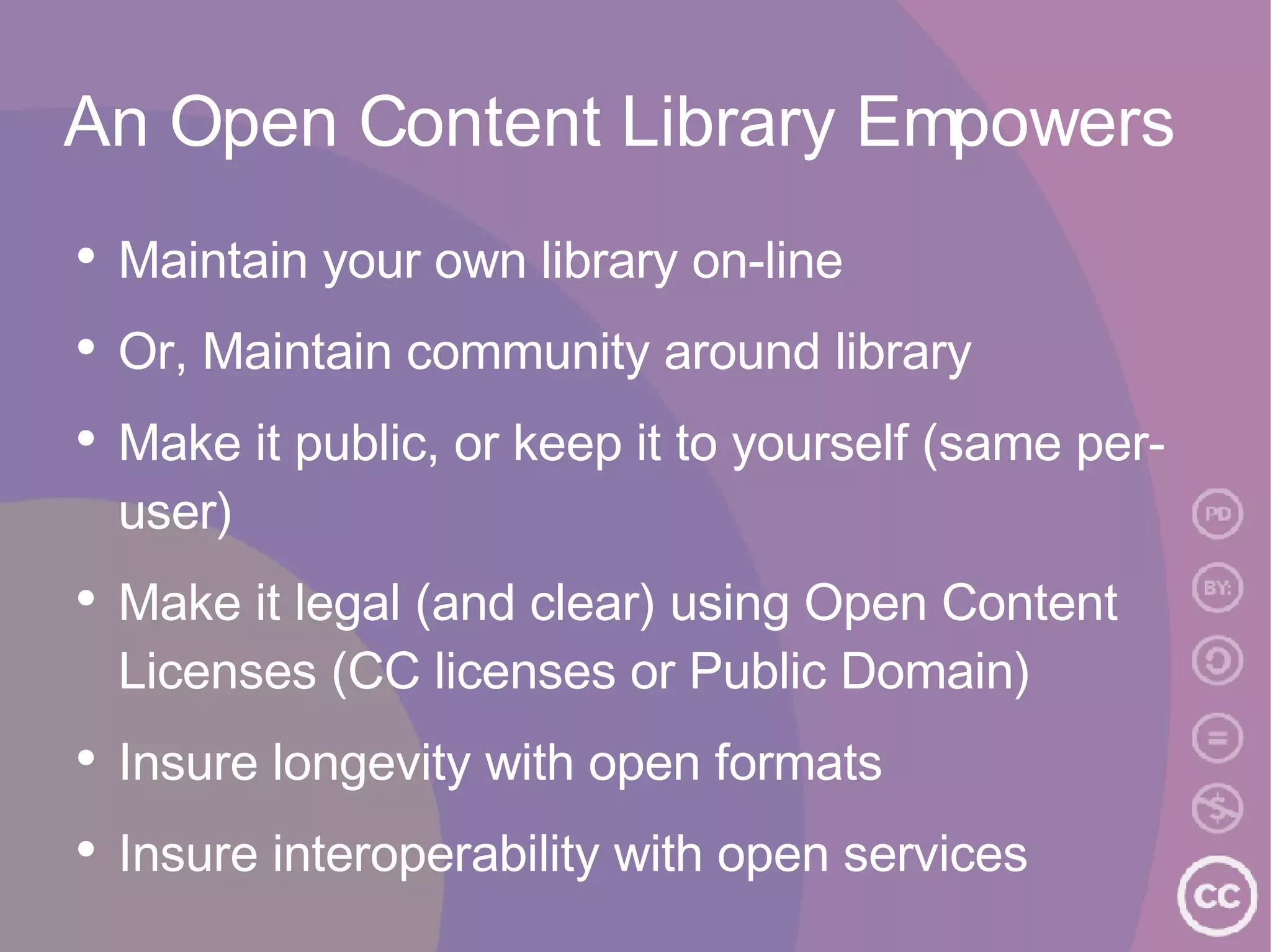 An Open Content Library Empowers Maintain your own library on-line Or, Maintain community around library Make it public, or keep it to yourself (same per-user) Make it legal (and clear) using Open Content Licenses (CC licenses or Public Domain) Insure longevity with open formats Insure interoperability with open services 