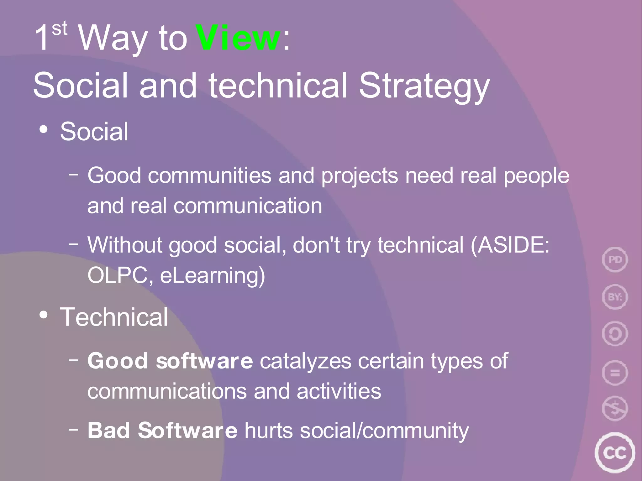 1 st  Way to  View :  Social and technical Strategy Social Good communities and projects need real people and real communication Without good social, don't try technical (ASIDE: OLPC, eLearning) Technical Good software  catalyzes certain types of communications and activities Bad Software  hurts social/community 