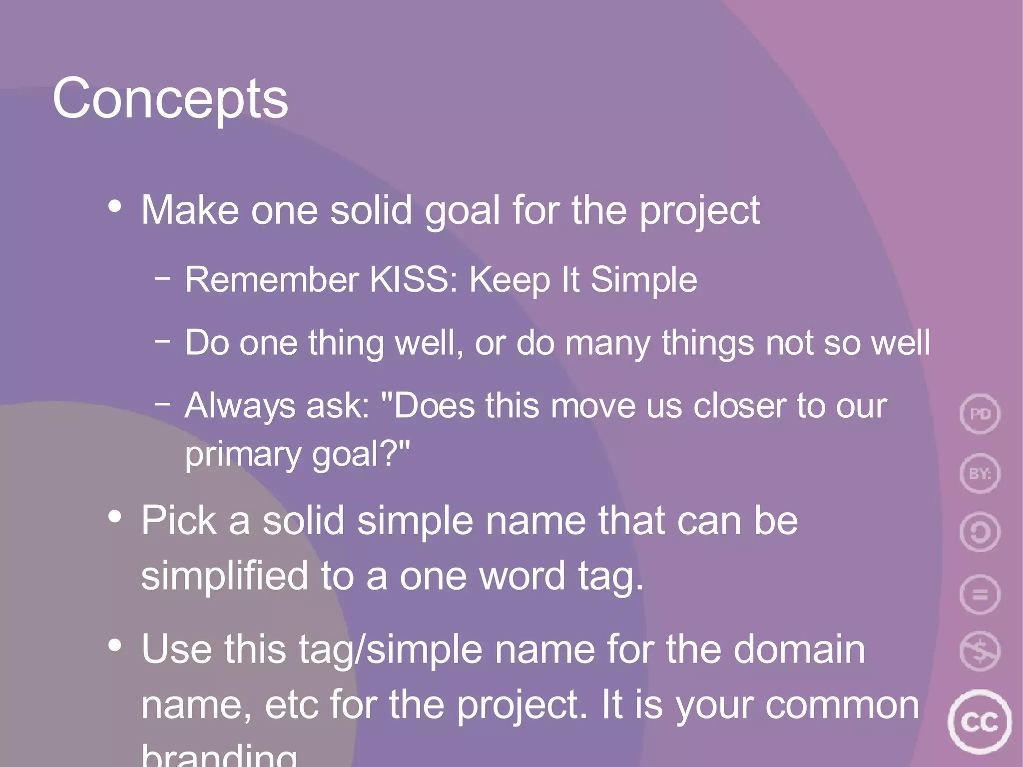 Concepts Make one solid goal for the project Remember KISS: Keep It Simple Do one thing well, or do many things not so well Always ask: "Does this move us closer to our primary goal?"  Pick a solid simple name that can be simplified to a one word tag. Use this tag/simple name for the domain name, etc for the project. It is your common branding.  