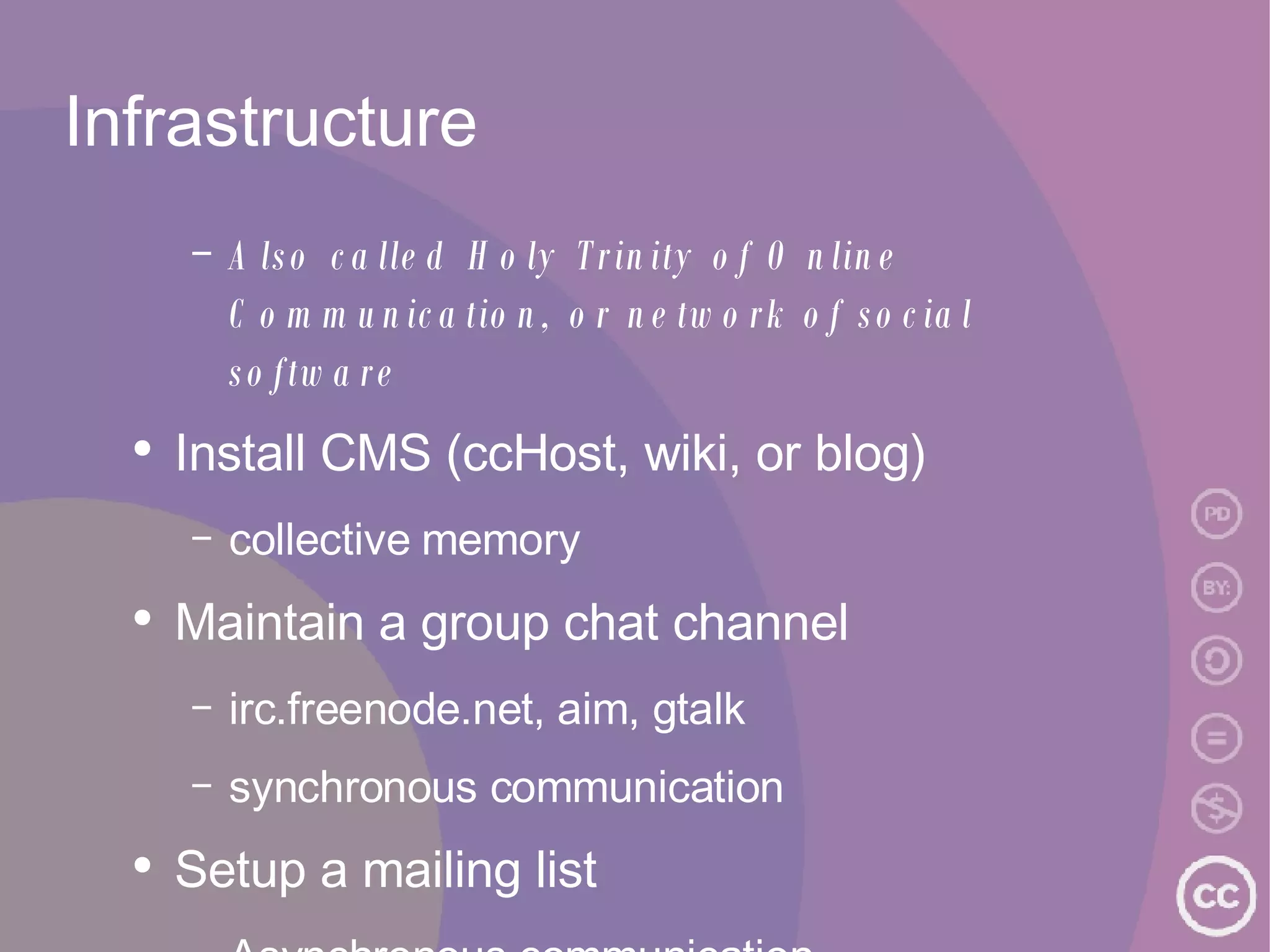 Infrastructure Also called Holy Trinity of Online Communication, or network of social software Install CMS (ccHost, wiki, or blog) collective memory Maintain a group chat channel irc.freenode.net, aim, gtalk synchronous communication Setup a mailing list Asynchronous communication 