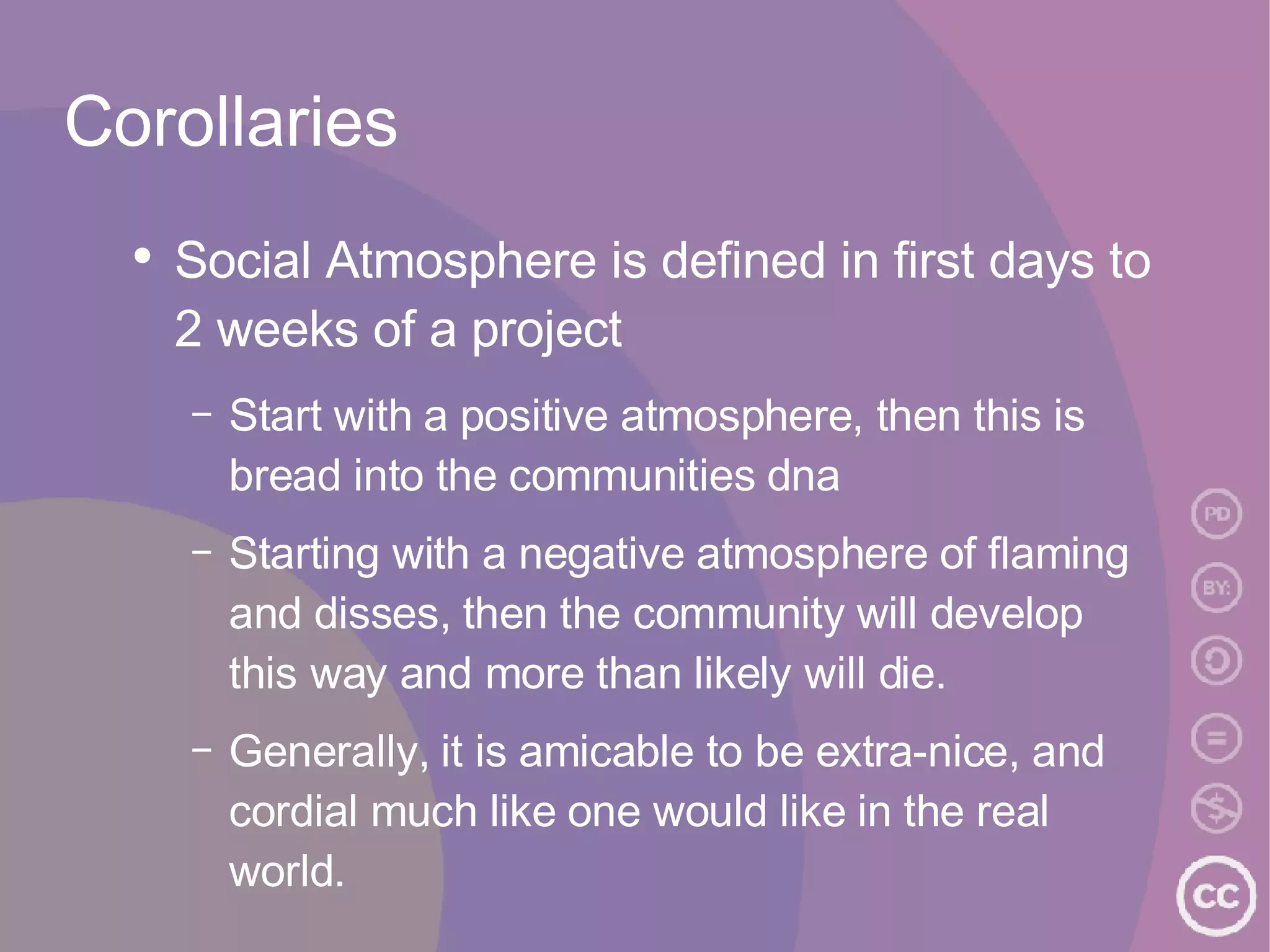 Corollaries Social Atmosphere is defined in first days to 2 weeks of a project Start with a positive atmosphere, then this is bread into the communities dna Starting with a negative atmosphere of flaming and disses, then the community will develop this way and more than likely will die. Generally, it is amicable to be extra-nice, and cordial much like one would like in the real world.  
