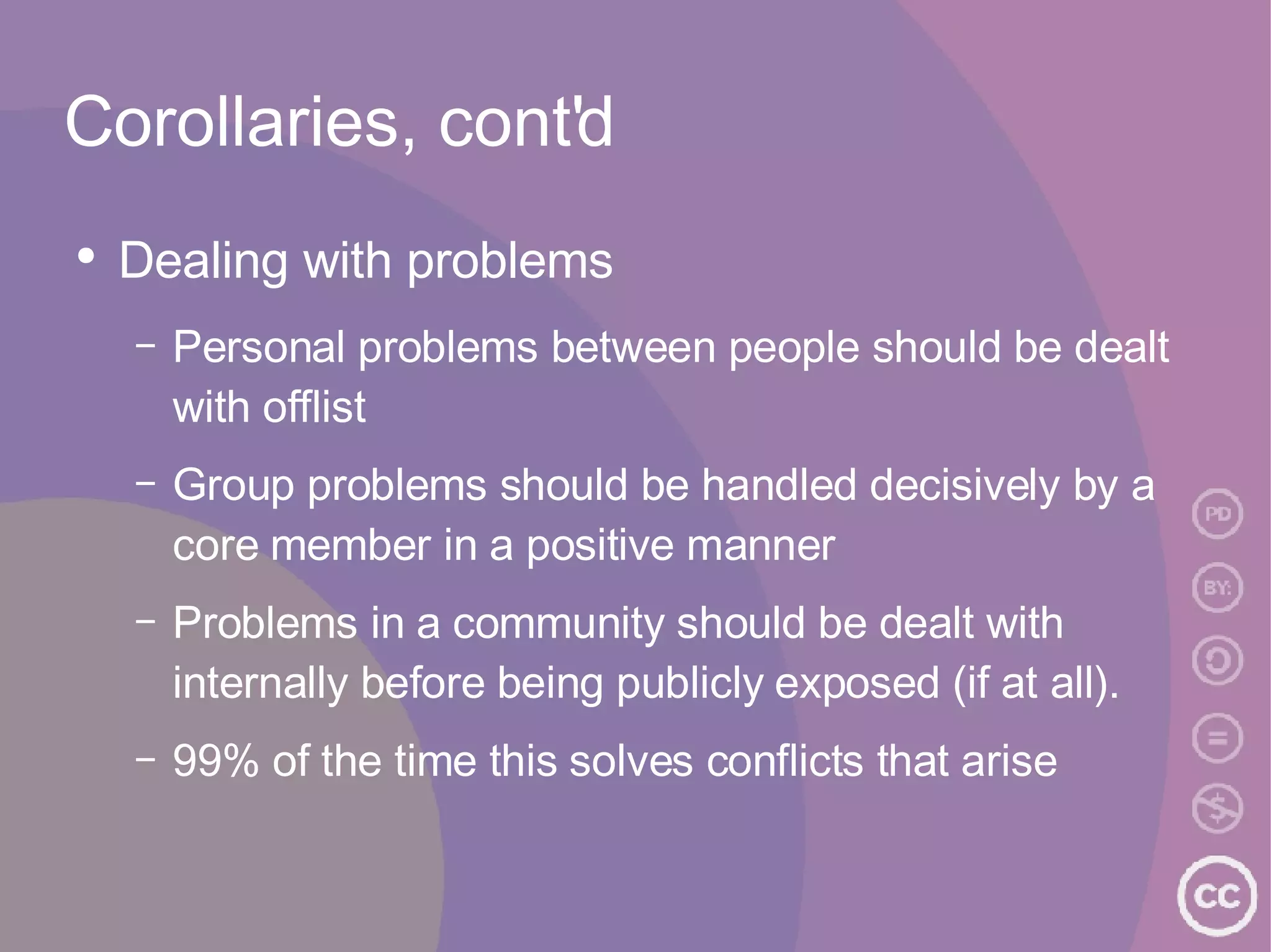 Corollaries, cont'd Dealing with problems Personal problems between people should be dealt with offlist Group problems should be handled decisively by a core member in a positive manner Problems in a community should be dealt with internally before being publicly exposed (if at all). 99% of the time this solves conflicts that arise  
