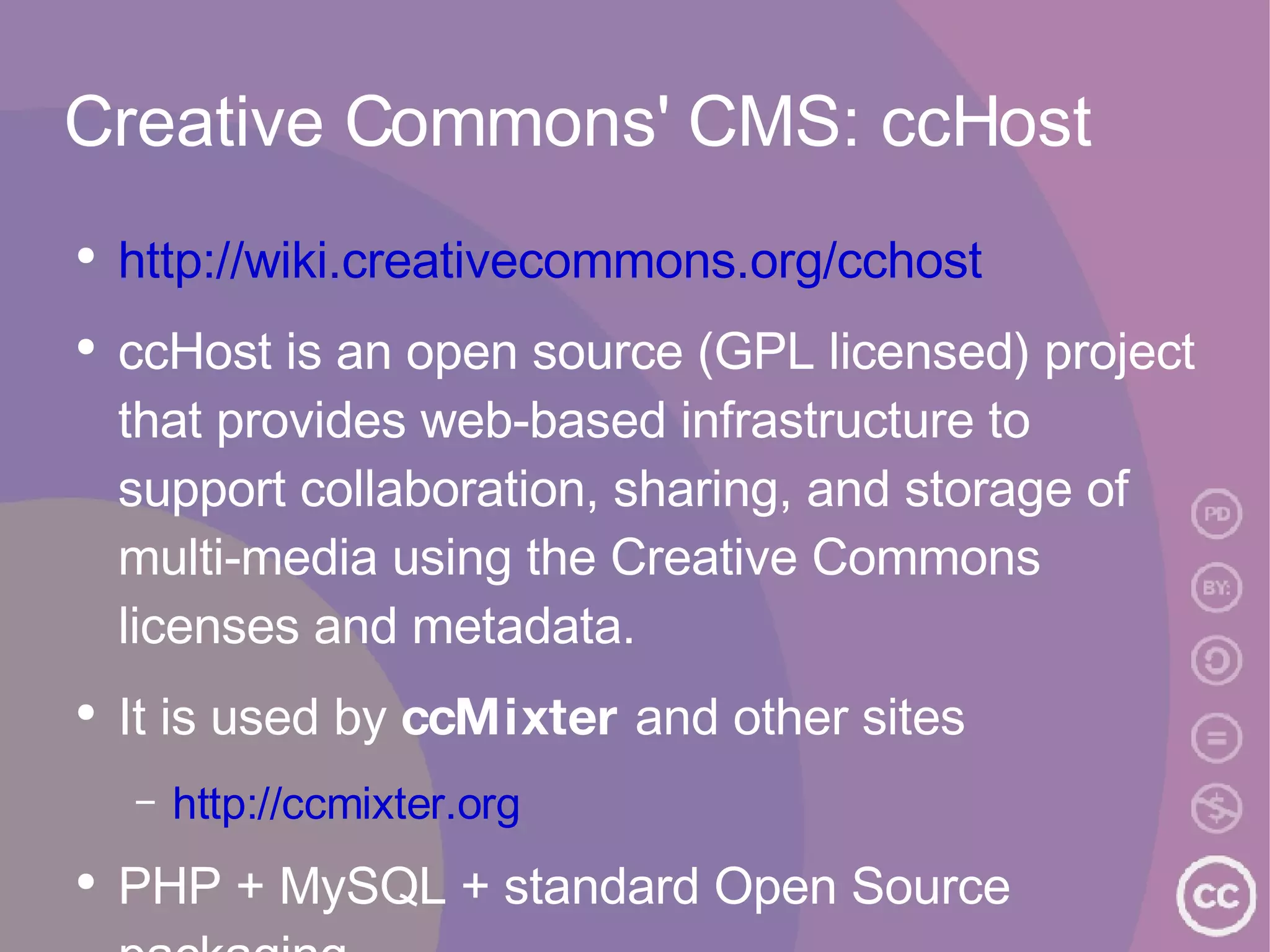 Creative Commons' CMS: ccHost http://wiki.creativecommons.org/cchost ccHost is an open source (GPL licensed) project that provides web-based infrastructure to support collaboration, sharing, and storage of multi-media using the Creative Commons licenses and metadata.  It is used by  ccMixter  and other sites http://ccmixter.org PHP + MySQL + standard Open Source packaging 