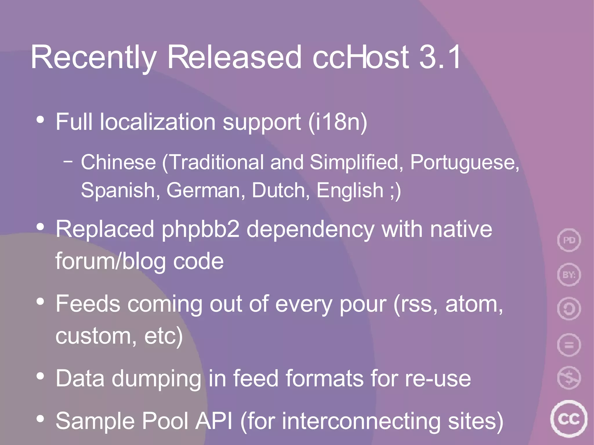 Recently Released ccHost 3.1 Full localization support (i18n) Chinese (Traditional and Simplified, Portuguese, Spanish, German, Dutch, English ;) Replaced phpbb2 dependency with native forum/blog code Feeds coming out of every pour (rss, atom, custom, etc) Data dumping in feed formats for re-use Sample Pool API (for interconnecting sites) Sample/Clip Browser (show demo) 