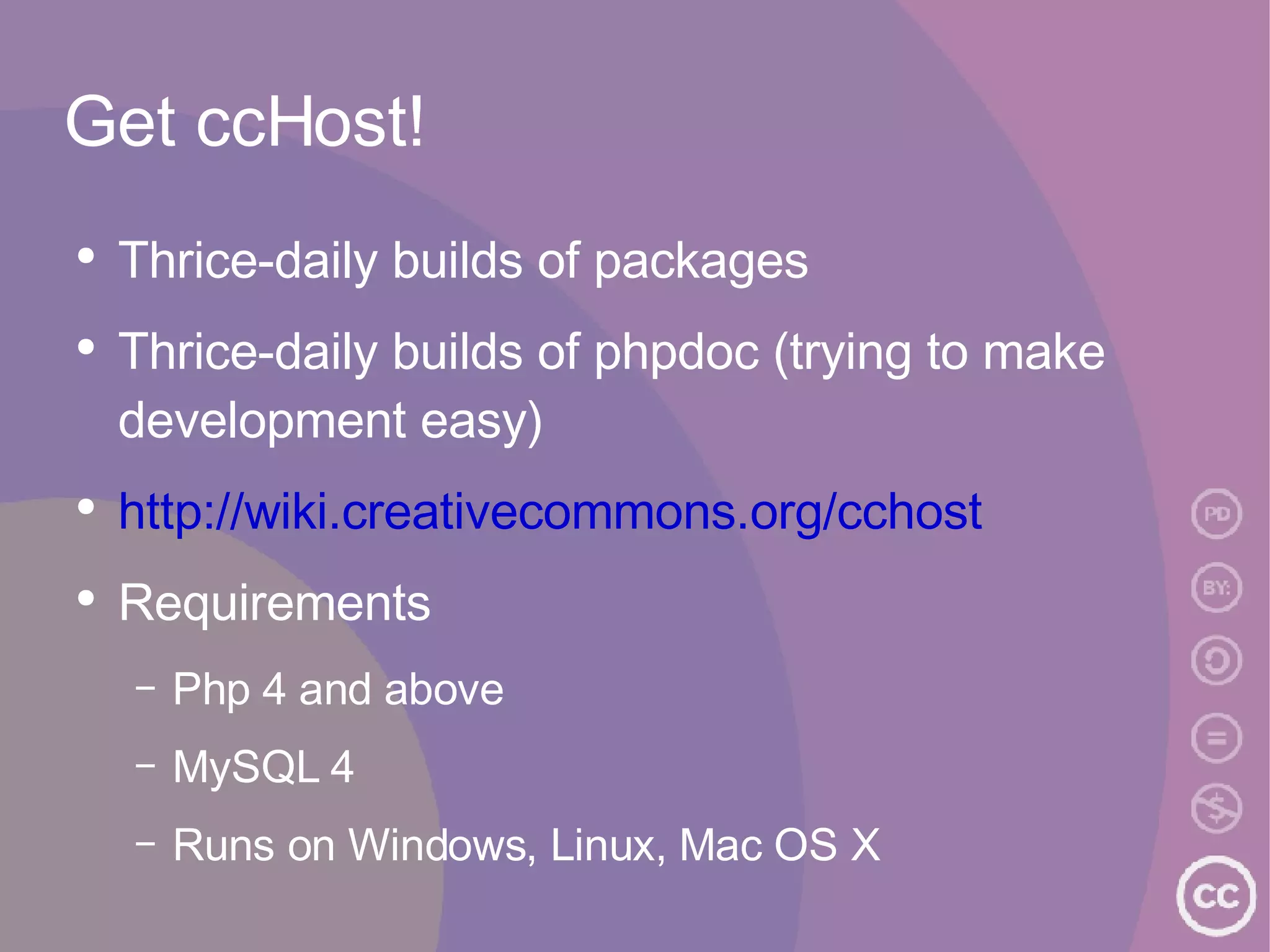 Get ccHost! Thrice-daily builds of packages Thrice-daily builds of phpdoc (trying to make development easy) http://wiki.creativecommons.org/cchost Requirements Php 4 and above MySQL 4 Runs on Windows, Linux, Mac OS X 