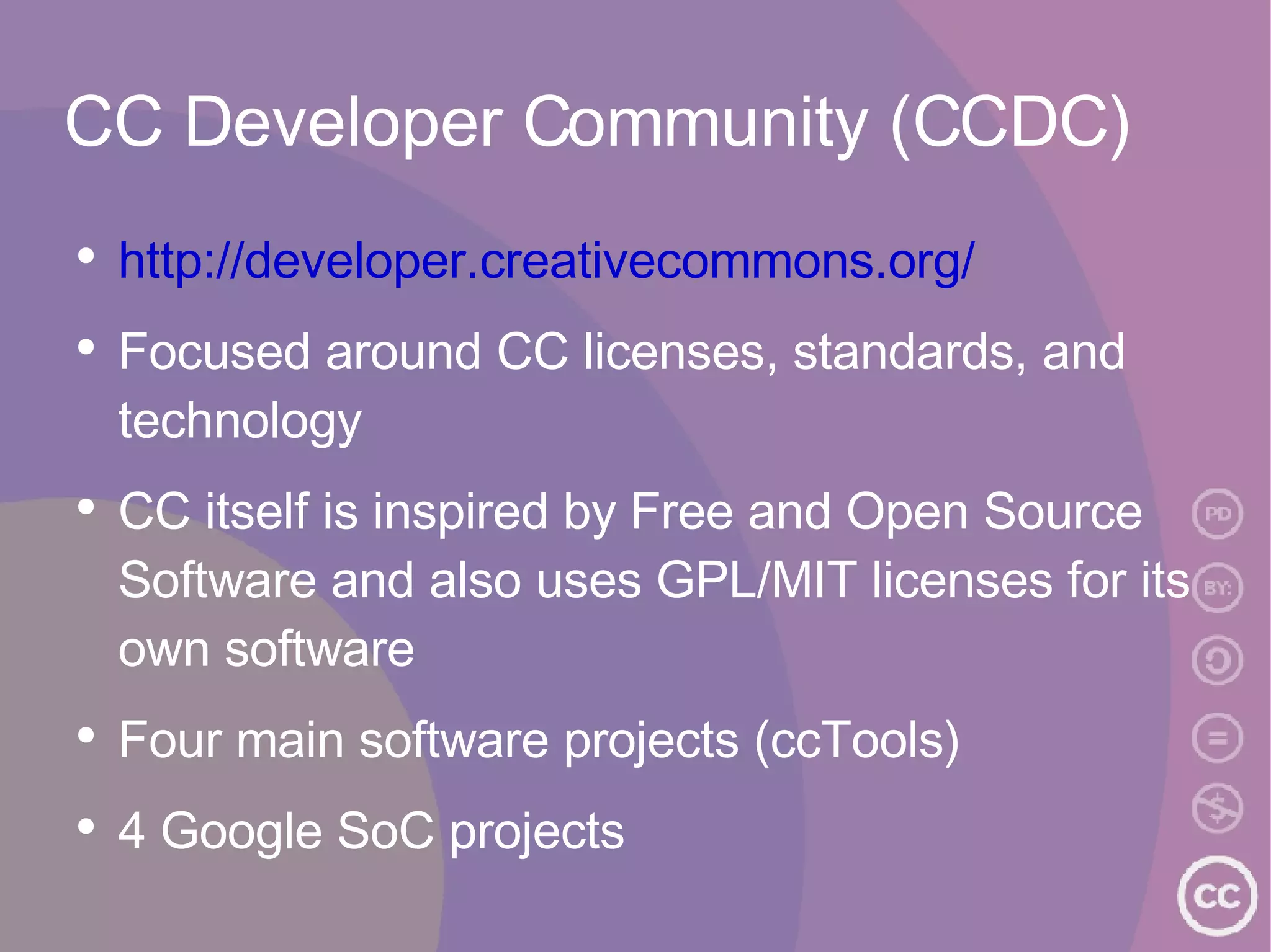 CC Developer Community (CCDC) http://developer.creativecommons.org/ Focused around CC licenses, standards, and technology CC itself is inspired by Free and Open Source Software and also uses GPL/MIT licenses for its own software Four main software projects (ccTools) 4 Google SoC projects 