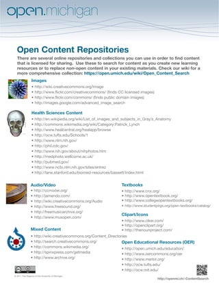 Open Content Repositories
  There are several online repositories and collections you can use in order to find content
  that is licensed for sharing. Use these to search for content as you create new learning
  resources or to replace non-open content in your existing materials. Check our wiki for a
  more comprehensive collection: https://open.umich.edu/wiki/Open_Content_Search
                 Images
                 • http://wiki.creativecommons.org/Image
                 • http://www.flickr.com/creativecommons/ (finds CC licensed images)
                 • http://www.flickr.com/commons/ (finds public domain images)
                 •	http://images.google.com/advanced_image_search

                 Health Sciences Content
                 •   http://en.wikipedia.org/wiki/List_of_images_and_subjects_in_Gray’s_Anatomy
                 •   http://commons.wikimedia.org/wiki/Category:Patrick_Lynch
                 •   http://www.healcentral.org/healapp/browse
                 •   http://ocw.tufts.edu/Schools/1
                 •   http://www.nlm.nih.gov/
                 •   http://phil.cdc.gov/
                 •   http://www.nih.gov/about/nihphotos.htm
                 •   http://medphoto.wellcome.ac.uk/
                 •   http://pubmed.gov/
                 •   http://www.ncbi.nlm.nih.gov/sites/entrez
                 •   http://lane.stanford.edu/biomed-resources/bassett/index.html


                Audio/Video                                         Textbooks
                • http://ccmixter.org/                              • http://www.cnx.org/
                • http://jamendo.com/                               •	http://www.opentextbook.org/
                •	 http://wiki.creativecommons.org/Audio            •	http://www.collegeopentextbooks.org/
                •	 http://www.freesound.org/                        •	 http://www.studentpirgs.org/open-textbooks/catalog/
                •	 http://freemusicarchive.org/
                                                                    Clipart/Icons
                •	 http://www.musopen.com/
                                                                    • http://www.clker.com/
                                                                    •	http://openclipart.org/
                Mixed Content                                       •	http://thenounproject.com/
                •    http://wiki.creativecommons.org/Content_Directories
                •    http://search.creativecommons.org/              Open Educational Resources (OER)
                •    http://commons.wikimedia.org/                   • http://open.umich.edu/education/
                •    http://spinxpress.com/getmedia                  • http://www.oercommons.org/oer
                •    http://www.archive.org/                         • http://www.merlot.org/
                                                                    • http://ocw.tufts.edu/
                                                                    • http://ocw.mit.edu/
© 2011 The Regents of the University of Michigan
                                                                                         http://openmi.ch/-ContentSearch
 