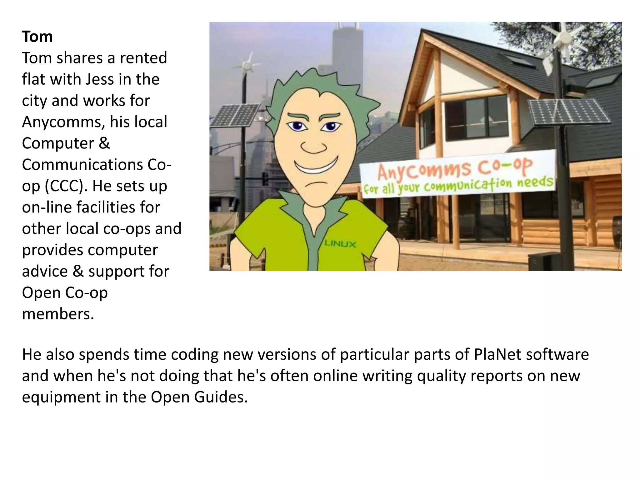 He also spends time coding new versions of particular parts of PlaNet software
and when he's not doing that he's often online writing quality reports on new
equipment in the Open Guides.
Tom
Tom shares a rented
flat with Jess in the
city and works for
Anycomms, his local
Computer &
Communications Co-
op (CCC). He sets up
on-line facilities for
other local co-ops and
provides computer
advice & support for
Open Co-op
members.
 