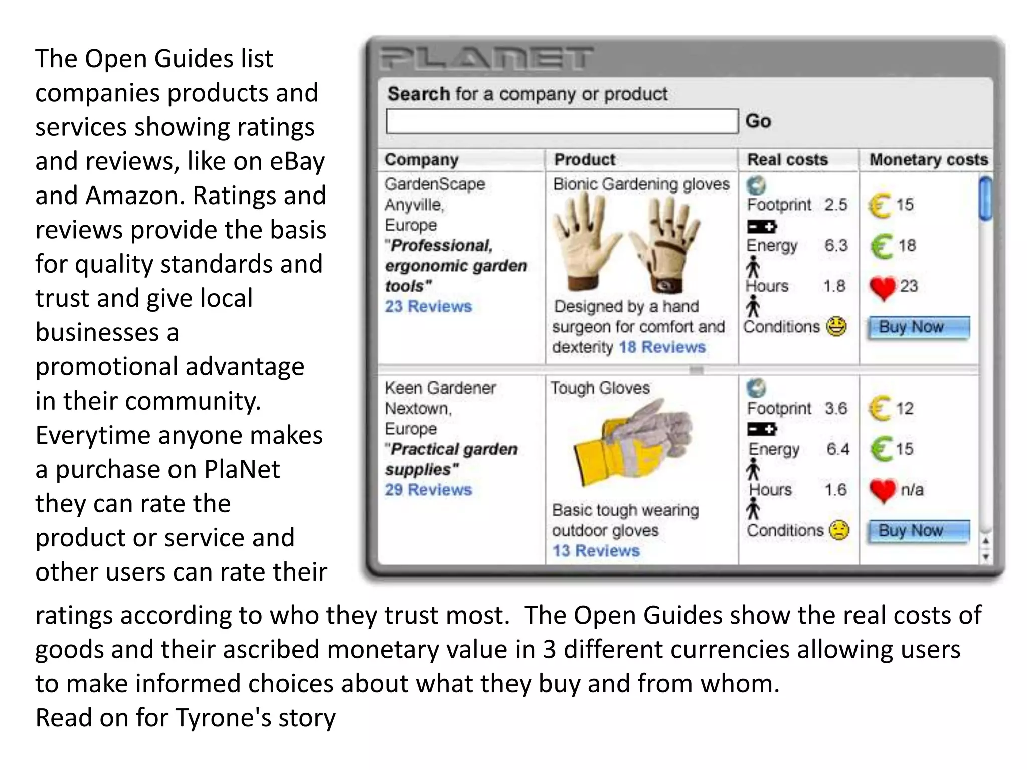 ratings according to who they trust most. The Open Guides show the real costs of
goods and their ascribed monetary value in 3 different currencies allowing users
to make informed choices about what they buy and from whom.
Read on for Tyrone's story
The Open Guides list
companies products and
services showing ratings
and reviews, like on eBay
and Amazon. Ratings and
reviews provide the basis
for quality standards and
trust and give local
businesses a
promotional advantage
in their community.
Everytime anyone makes
a purchase on PlaNet
they can rate the
product or service and
other users can rate their
 