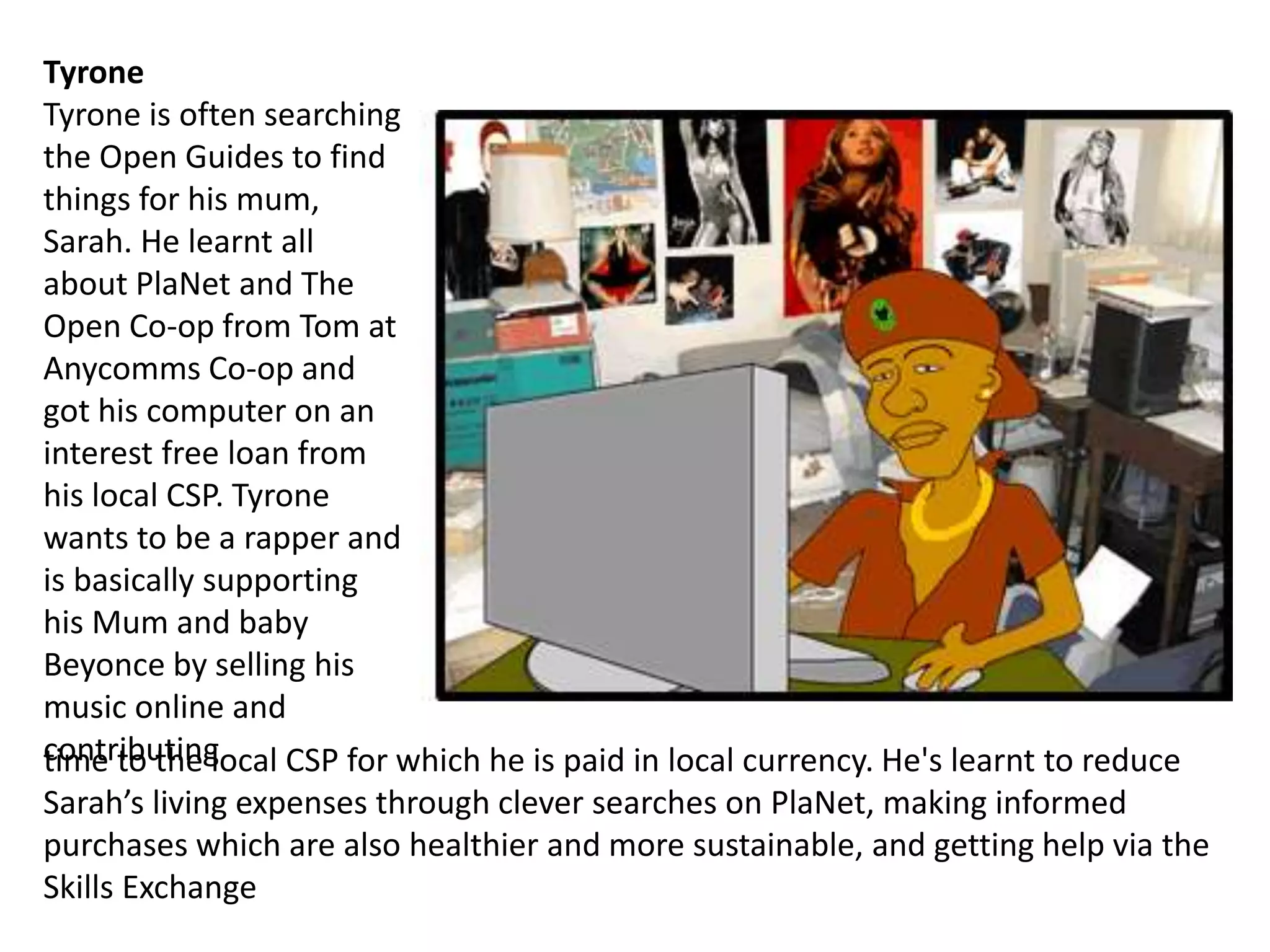 time to the local CSP for which he is paid in local currency. He's learnt to reduce
Sarah’s living expenses through clever searches on PlaNet, making informed
purchases which are also healthier and more sustainable, and getting help via the
Skills Exchange
Tyrone
Tyrone is often searching
the Open Guides to find
things for his mum,
Sarah. He learnt all
about PlaNet and The
Open Co-op from Tom at
Anycomms Co-op and
got his computer on an
interest free loan from
his local CSP. Tyrone
wants to be a rapper and
is basically supporting
his Mum and baby
Beyonce by selling his
music online and
contributing
 