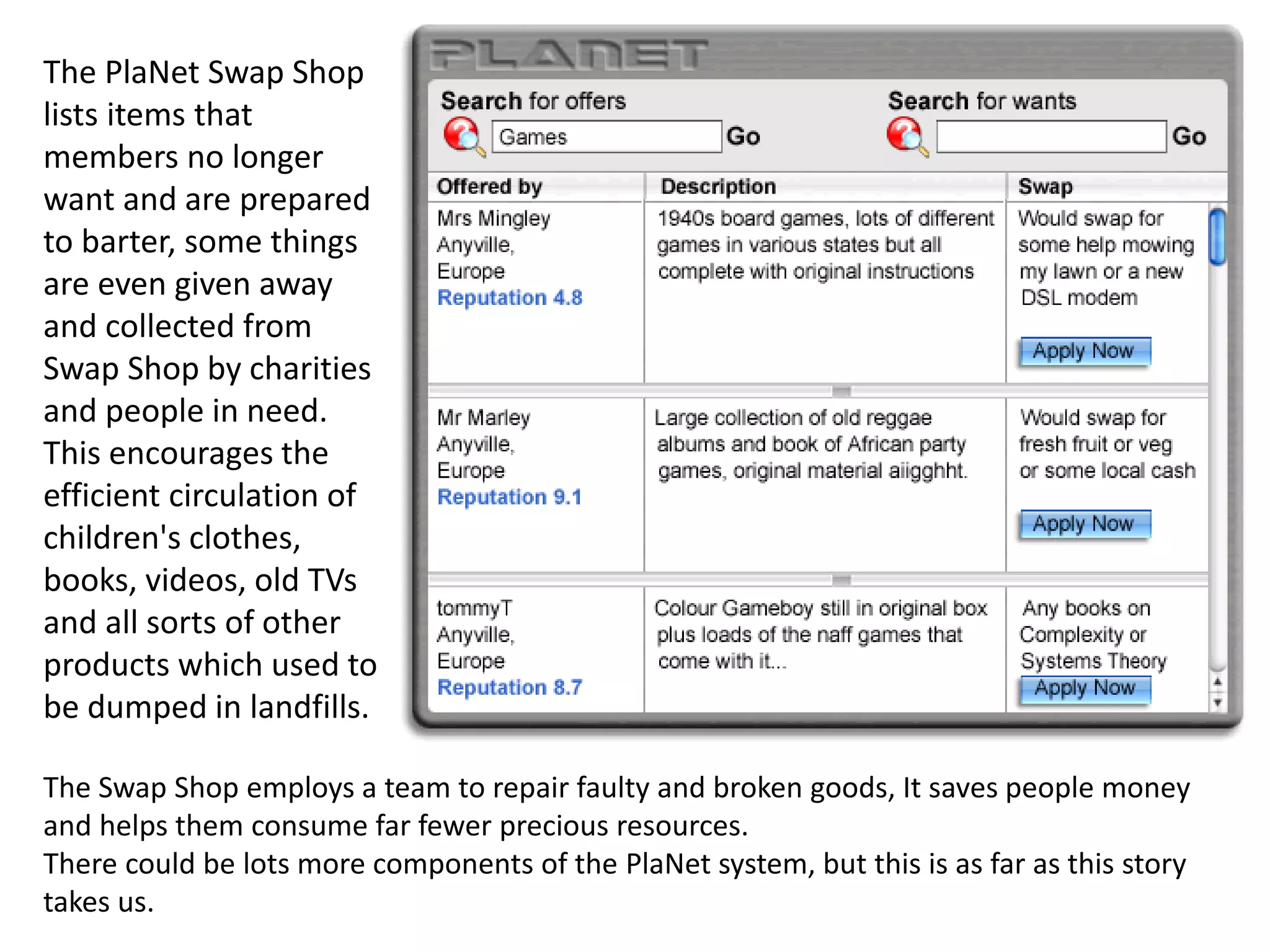 The PlaNet Swap Shop
lists items that
members no longer
want and are prepared
to barter, some things
are even given away
and collected from
Swap Shop by charities
and people in need.
This encourages the
efficient circulation of
children's clothes,
books, videos, old TVs
and all sorts of other
products which used to
be dumped in landfills.
The Swap Shop employs a team to repair faulty and broken goods, It saves people money
and helps them consume far fewer precious resources.
There could be lots more components of the PlaNet system, but this is as far as this story
takes us.
 