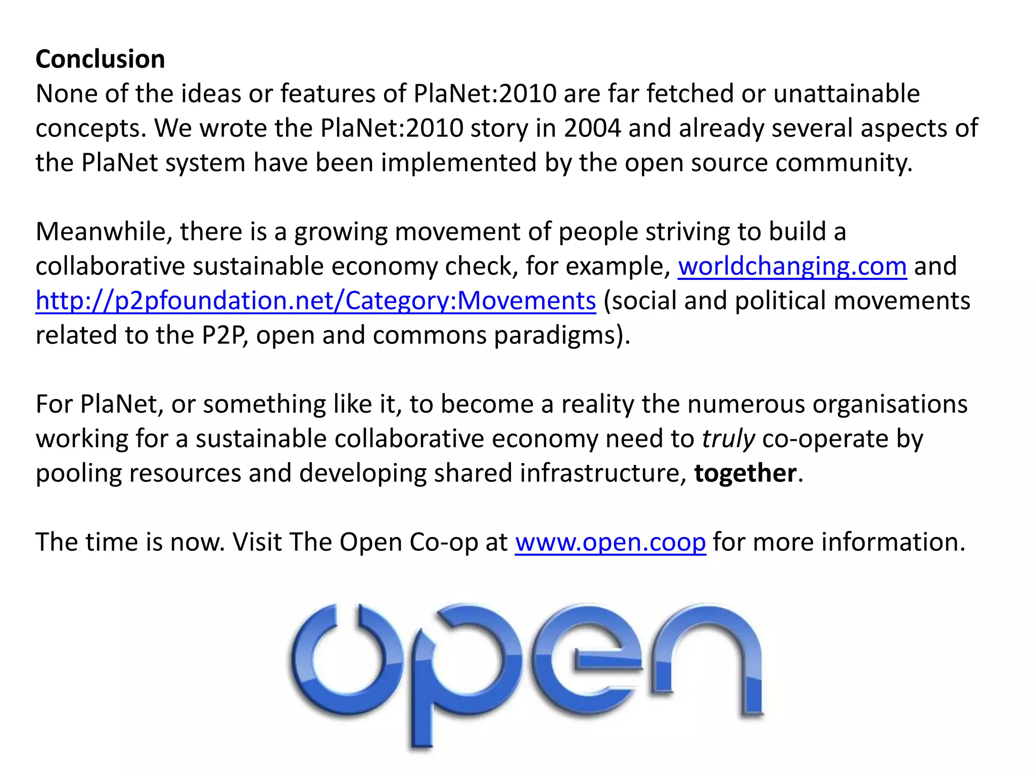 Conclusion
None of the ideas or features of PlaNet:2010 are far fetched or unattainable
concepts. We wrote the PlaNet:2010 story in 2004 and already several aspects of
the PlaNet system have been implemented by the open source community.
Meanwhile, there is a growing movement of people striving to build a
collaborative sustainable economy check, for example, worldchanging.com and
http://p2pfoundation.net/Category:Movements (social and political movements
related to the P2P, open and commons paradigms).
For PlaNet, or something like it, to become a reality the numerous organisations
working for a sustainable collaborative economy need to truly co-operate by
pooling resources and developing shared infrastructure, together.
The time is now. Visit The Open Co-op at www.open.coop for more information.
 