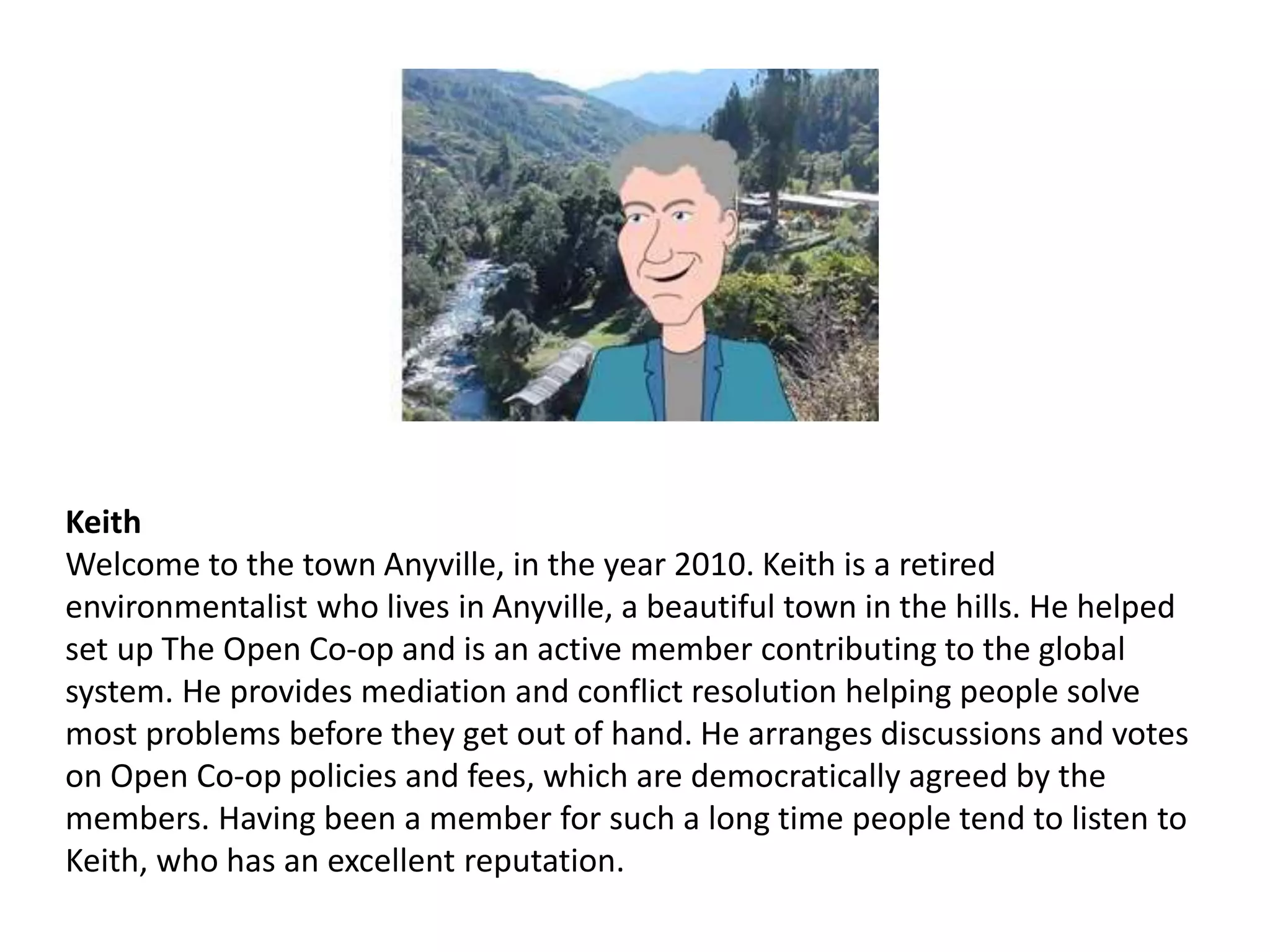 Keith
Welcome to the town Anyville, in the year 2010. Keith is a retired
environmentalist who lives in Anyville, a beautiful town in the hills. He helped
set up The Open Co-op and is an active member contributing to the global
system. He provides mediation and conflict resolution helping people solve
most problems before they get out of hand. He arranges discussions and votes
on Open Co-op policies and fees, which are democratically agreed by the
members. Having been a member for such a long time people tend to listen to
Keith, who has an excellent reputation.
 