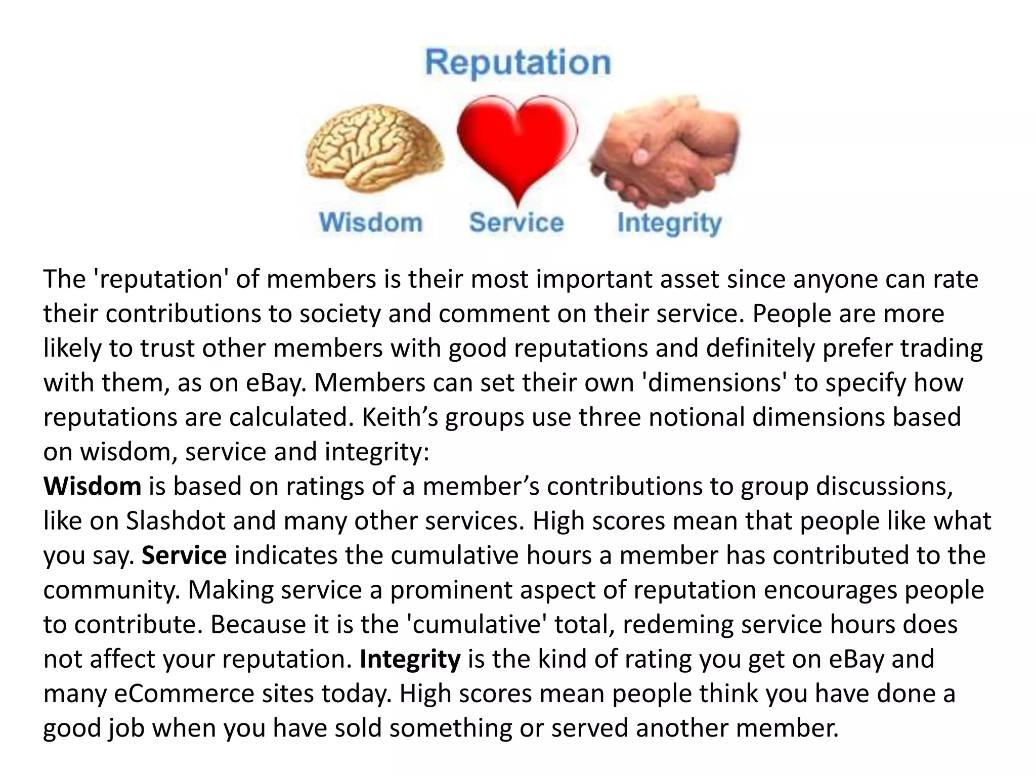 The 'reputation' of members is their most important asset since anyone can rate
their contributions to society and comment on their service. People are more
likely to trust other members with good reputations and definitely prefer trading
with them, as on eBay. Members can set their own 'dimensions' to specify how
reputations are calculated. Keith’s groups use three notional dimensions based
on wisdom, service and integrity:
Wisdom is based on ratings of a member’s contributions to group discussions,
like on Slashdot and many other services. High scores mean that people like what
you say. Service indicates the cumulative hours a member has contributed to the
community. Making service a prominent aspect of reputation encourages people
to contribute. Because it is the 'cumulative' total, redeming service hours does
not affect your reputation. Integrity is the kind of rating you get on eBay and
many eCommerce sites today. High scores mean people think you have done a
good job when you have sold something or served another member.
 