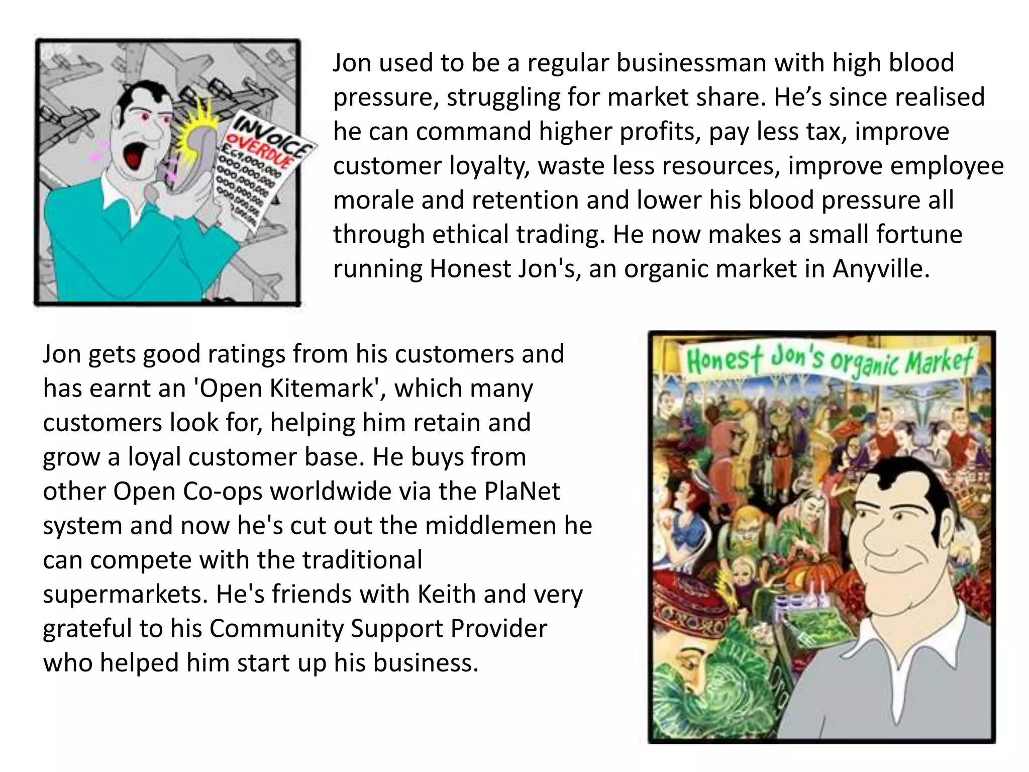 Jon used to be a regular businessman with high blood
pressure, struggling for market share. He’s since realised
he can command higher profits, pay less tax, improve
customer loyalty, waste less resources, improve employee
morale and retention and lower his blood pressure all
through ethical trading. He now makes a small fortune
running Honest Jon's, an organic market in Anyville.
Jon gets good ratings from his customers and
has earnt an 'Open Kitemark', which many
customers look for, helping him retain and
grow a loyal customer base. He buys from
other Open Co-ops worldwide via the PlaNet
system and now he's cut out the middlemen he
can compete with the traditional
supermarkets. He's friends with Keith and very
grateful to his Community Support Provider
who helped him start up his business.
 