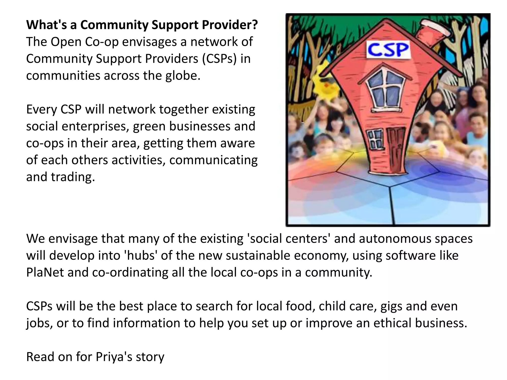 What's a Community Support Provider?
The Open Co-op envisages a network of
Community Support Providers (CSPs) in
communities across the globe.
Every CSP will network together existing
social enterprises, green businesses and
co-ops in their area, getting them aware
of each others activities, communicating
and trading.
We envisage that many of the existing 'social centers' and autonomous spaces
will develop into 'hubs' of the new sustainable economy, using software like
PlaNet and co-ordinating all the local co-ops in a community.
CSPs will be the best place to search for local food, child care, gigs and even
jobs, or to find information to help you set up or improve an ethical business.
Read on for Priya's story
 