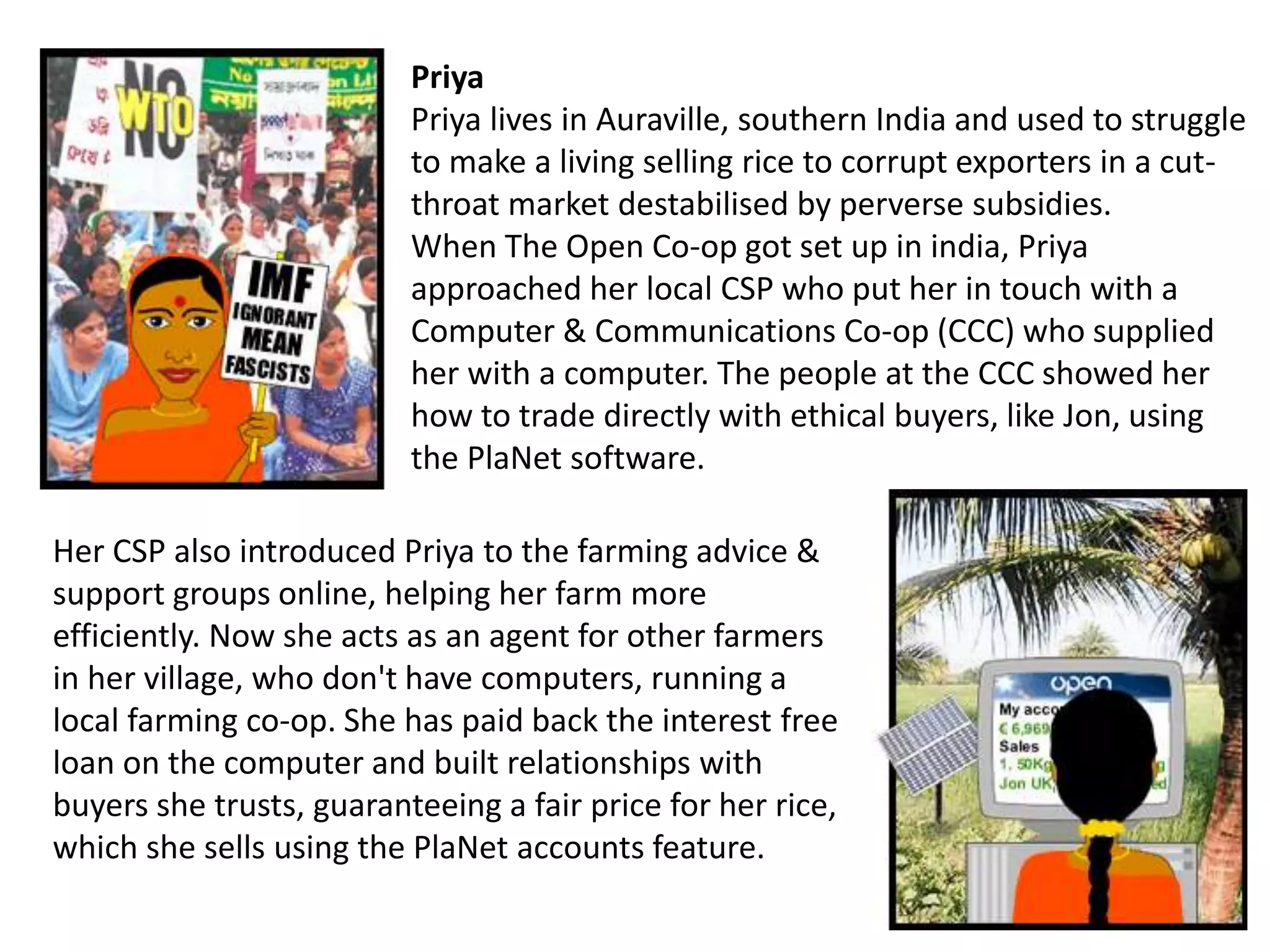 Priya
Priya lives in Auraville, southern India and used to struggle
to make a living selling rice to corrupt exporters in a cut-
throat market destabilised by perverse subsidies.
When The Open Co-op got set up in india, Priya
approached her local CSP who put her in touch with a
Computer & Communications Co-op (CCC) who supplied
her with a computer. The people at the CCC showed her
how to trade directly with ethical buyers, like Jon, using
the PlaNet software.
Her CSP also introduced Priya to the farming advice &
support groups online, helping her farm more
efficiently. Now she acts as an agent for other farmers
in her village, who don't have computers, running a
local farming co-op. She has paid back the interest free
loan on the computer and built relationships with
buyers she trusts, guaranteeing a fair price for her rice,
which she sells using the PlaNet accounts feature.
 