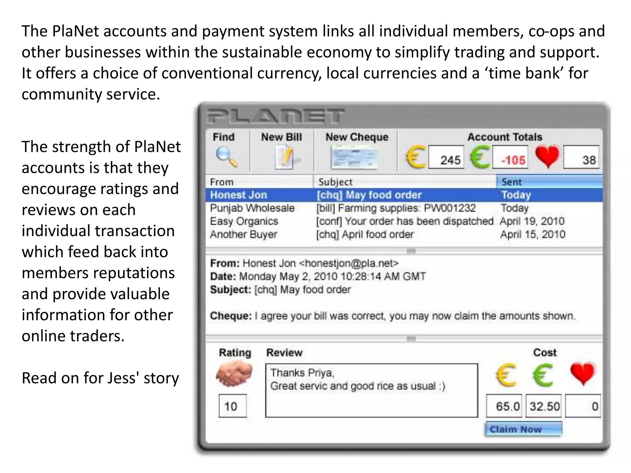 The PlaNet accounts and payment system links all individual members, co-ops and
other businesses within the sustainable economy to simplify trading and support.
It offers a choice of conventional currency, local currencies and a ‘time bank’ for
community service.
The strength of PlaNet
accounts is that they
encourage ratings and
reviews on each
individual transaction
which feed back into
members reputations
and provide valuable
information for other
online traders.
Read on for Jess' story
 